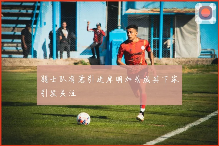 骑士队有意引进库明加或成其下家引发关注