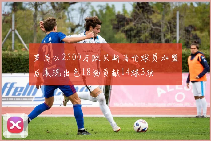 罗马以2500万欧买断马伦球员加盟后表现出色18场贡献14球3助