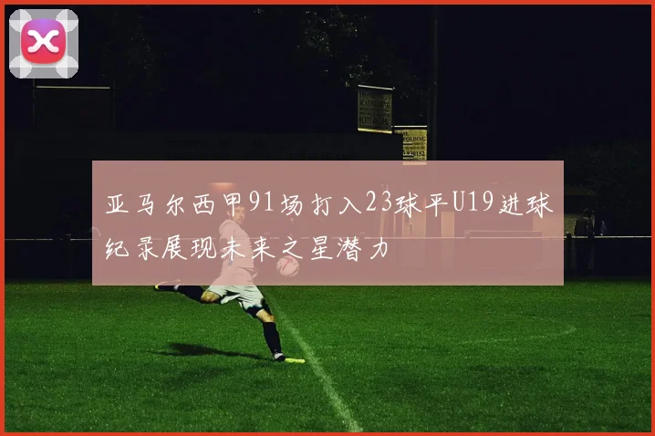 亚马尔西甲91场打入23球平U19进球纪录展现未来之星潜力