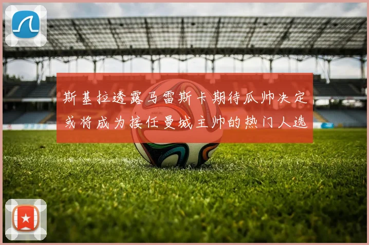斯基拉透露马雷斯卡期待瓜帅决定或将成为接任曼城主帅的热门人选
