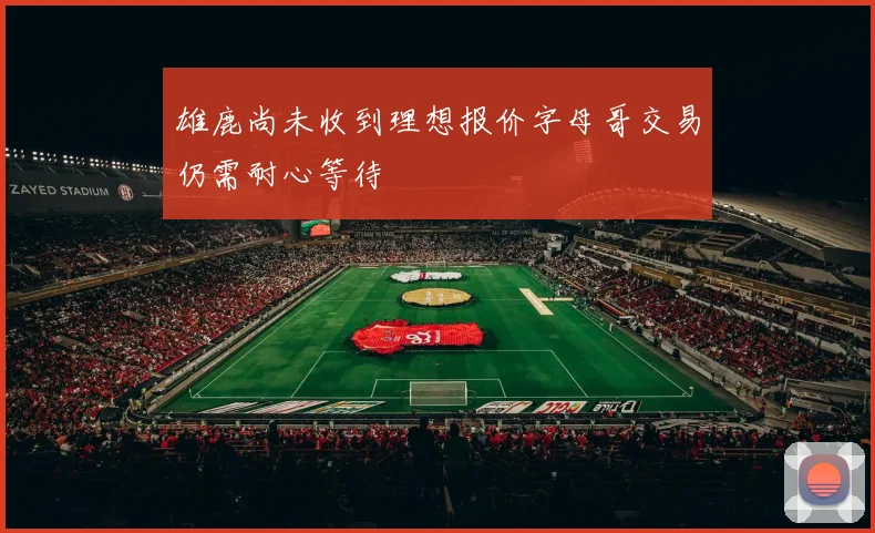 雄鹿尚未收到理想报价字母哥交易仍需耐心等待