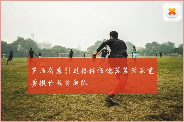 罗马有意引进格林伍德苏莱若获重要报价或将离队