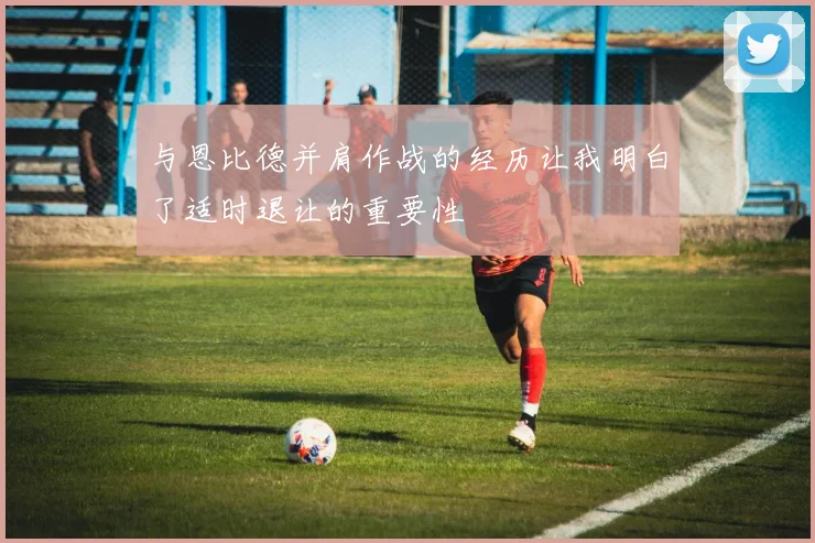 与恩比德并肩作战的经历让我明白了适时退让的重要性