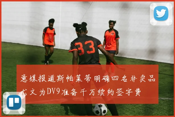 意媒报道斯帕莱蒂明确四名非卖品尤文为DV9准备千万续约签字费