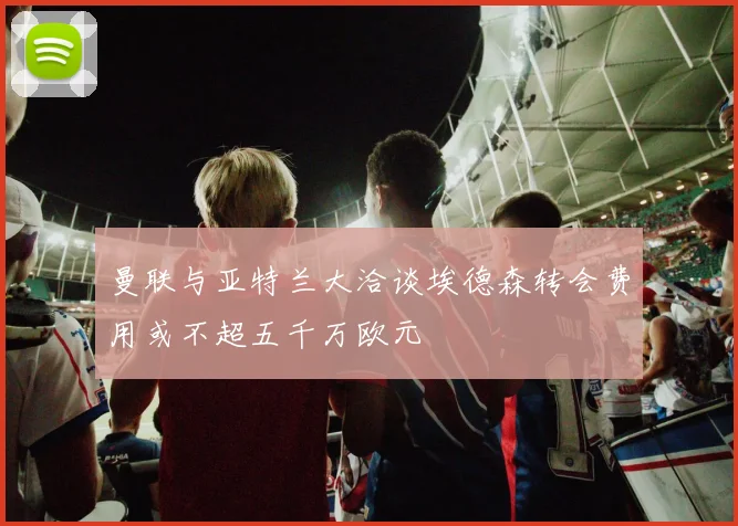 曼联与亚特兰大洽谈埃德森转会费用或不超五千万欧元