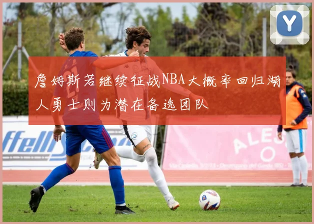詹姆斯若继续征战NBA大概率回归湖人勇士则为潜在备选团队