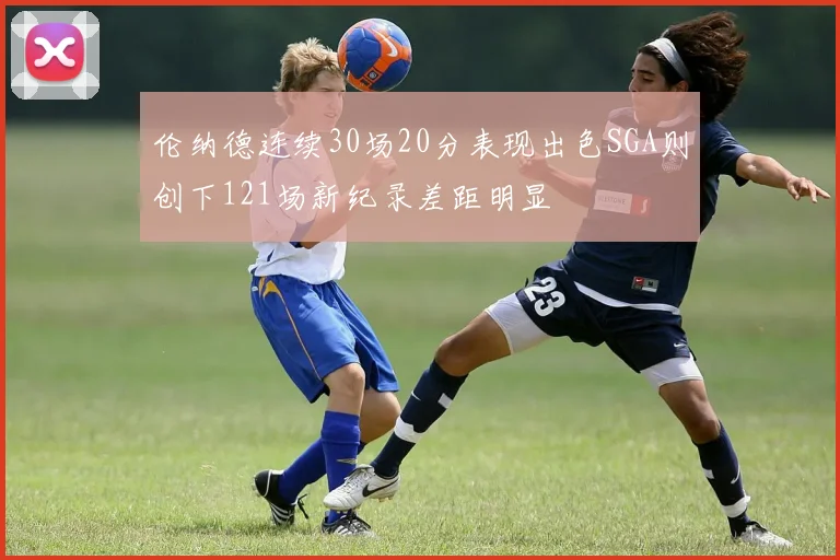 伦纳德连续30场20分表现出色SGA则创下121场新纪录差距明显