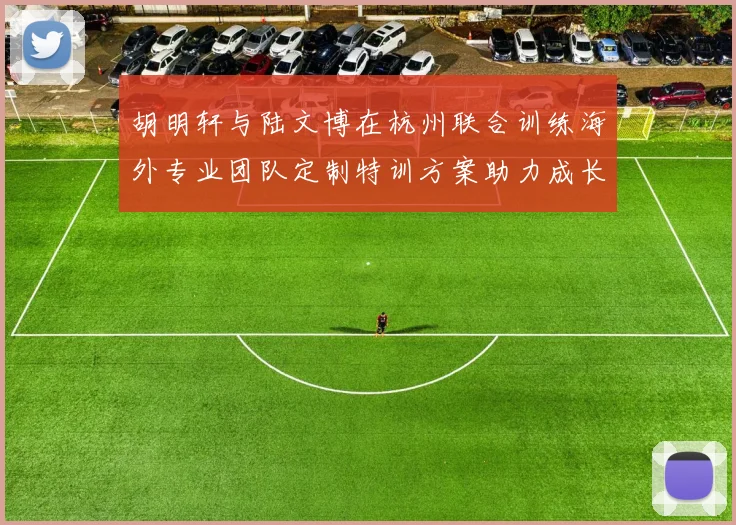 胡明轩与陆文博在杭州联合训练海外专业团队定制特训方案助力成长