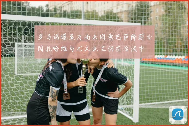 罗马诺曝莱万尚未同意巴萨降薪合同扎哈维与尤文米兰仍在洽谈中