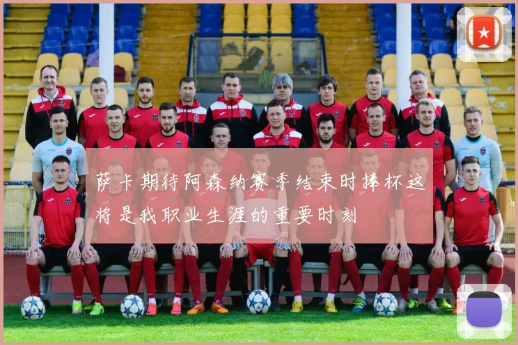 萨卡期待阿森纳赛季结束时捧杯这将是我职业生涯的重要时刻