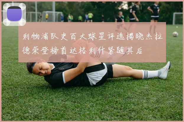 利物浦队史百大球星评选揭晓杰拉德荣登榜首达格利什紧随其后