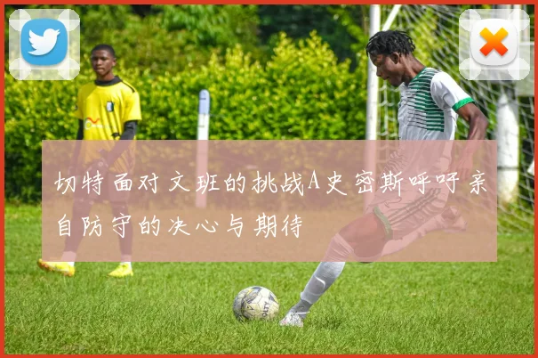 切特面对文班的挑战A史密斯呼吁亲自防守的决心与期待