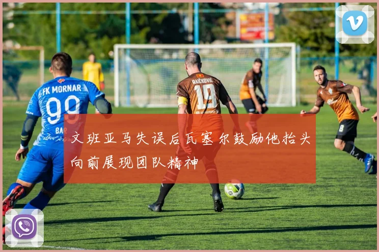 文班亚马失误后瓦塞尔鼓励他抬头向前展现团队精神