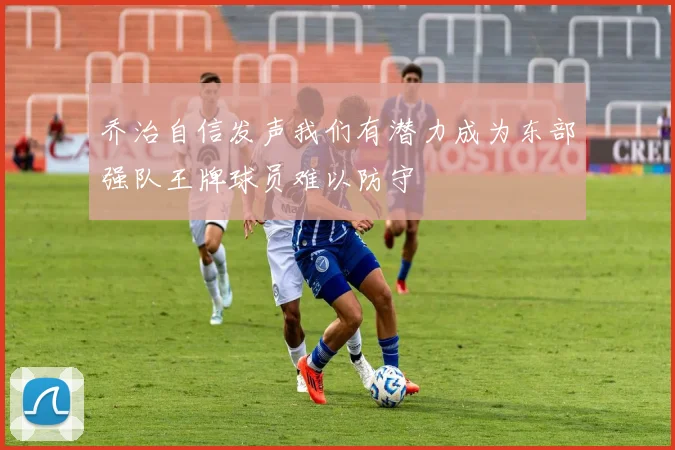 乔治自信发声我们有潜力成为东部强队王牌球员难以防守