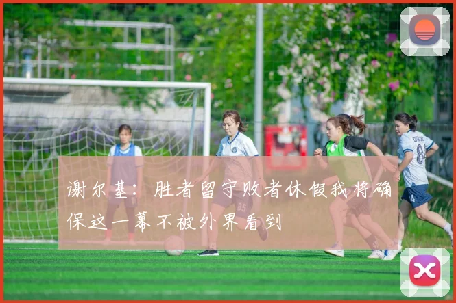 谢尔基：胜者留守败者休假我将确保这一幕不被外界看到